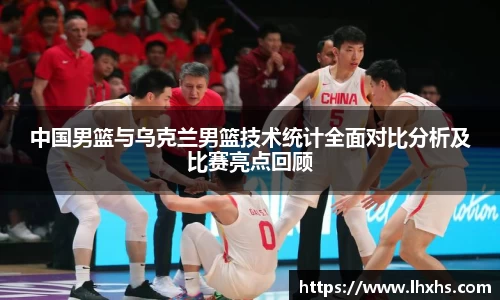 中国男篮与乌克兰男篮技术统计全面对比分析及比赛亮点回顾